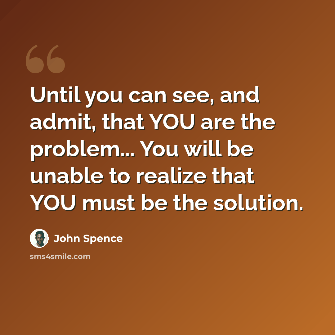 “Until you can see, and admit, that YOU are the problem... You will be unable to realize that YOU must be the solution.” quote by John Spence