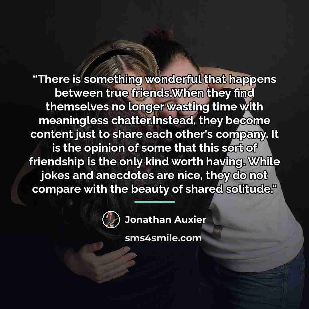 “There is something wonderful that happens between true friends.When they find themselves no longer wasting time with meaningless chatter.Instead, they become content just to share each other's company. It is the opinion of some that this sort of friendship is the only kind worth having. While…” quote by Jonathan Auxier