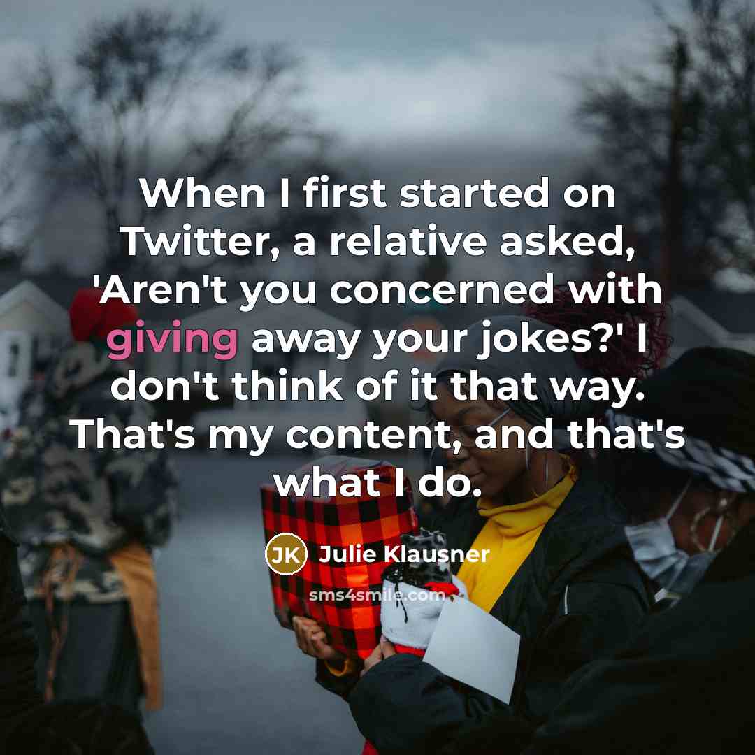 “When I first started on Twitter, a relative asked, 'Aren't you concerned with giving away your jokes?' I don't think of it that way. That's my content, and that's what I do.” quote by Julie Klausner