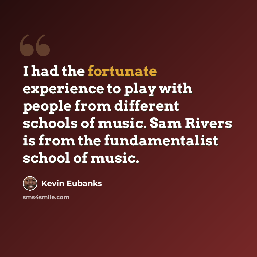 “I had the fortunate experience to play with people from different schools of music. Sam Rivers is from the fundamentalist school of music.” quote by Kevin Eubanks
