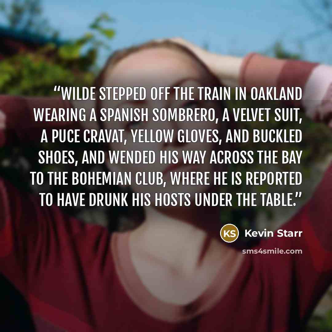 “Wilde stepped off the train in Oakland wearing a Spanish sombrero, a velvet suit, a puce cravat, yellow gloves, and buckled shoes, and wended his way across the bay to the Bohemian Club, where he is reported to have drunk his hosts under the table.” quote by Kevin Starr
