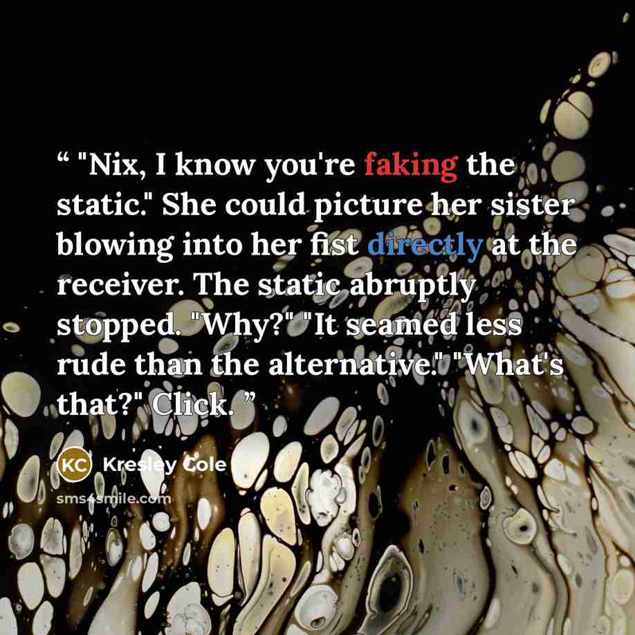 “"Nix, I know you're faking the static." She could picture her sister blowing into her fist directly at the receiver. The static abruptly stopped. "Why?" "It seamed less rude than the alternative." "What's that?" Click.” quote by Kresley Cole