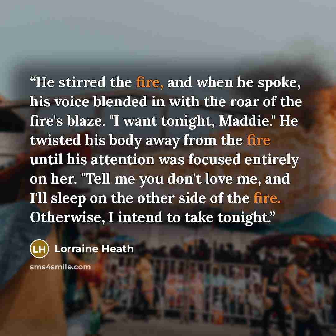 “He stirred the fire, and when he spoke, his voice blended in with the roar of the fire's blaze. "I want tonight, Maddie." He twisted his body away from the fire until his attention was focused entirely on her. "Tell me you don't love me, and I'll sleep on the other side of the fire. Otherwise, I…” quote by Lorraine Heath