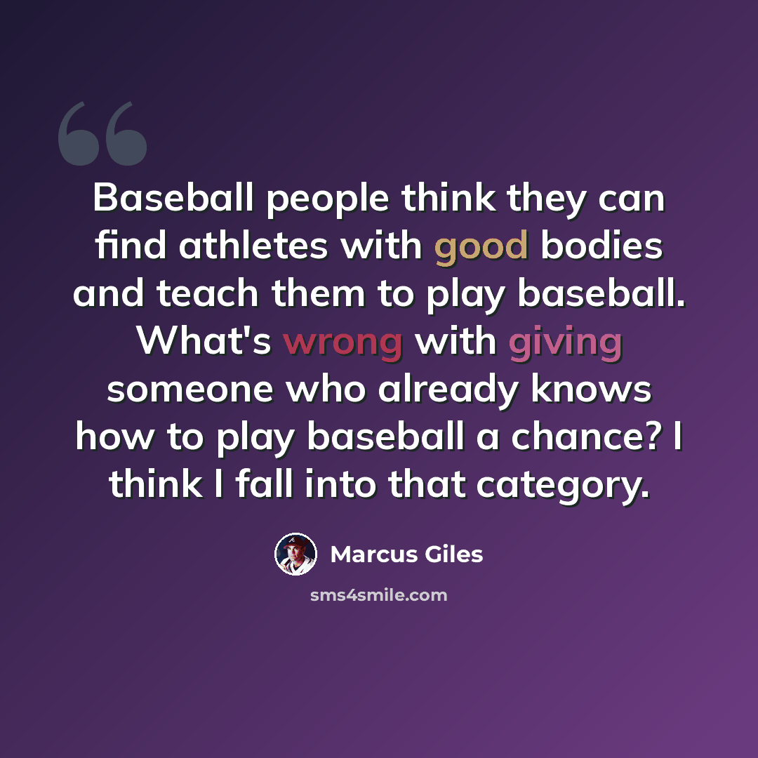 “Baseball people think they can find athletes with good bodies and teach them to play baseball. What's wrong with giving someone who already knows how to play baseball a chance? I think I fall into that category.” quote by Marcus Giles