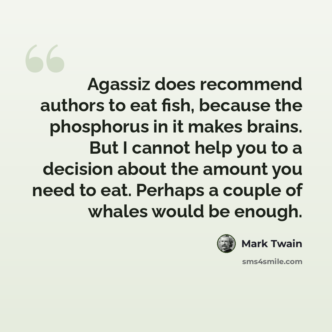 “Agassiz does recommend authors to eat fish, because the phosphorus in it makes brains. But I cannot help you to a decision about the amount you need to eat. Perhaps a couple of whales would be enough.” quote by Mark Twain