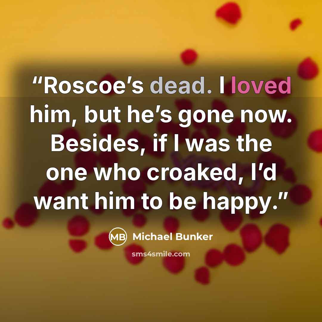 “Roscoe’s dead. I loved him, but he’s gone now. Besides, if I was the one who croaked, I’d want him to be happy.” quote by Michael Bunker