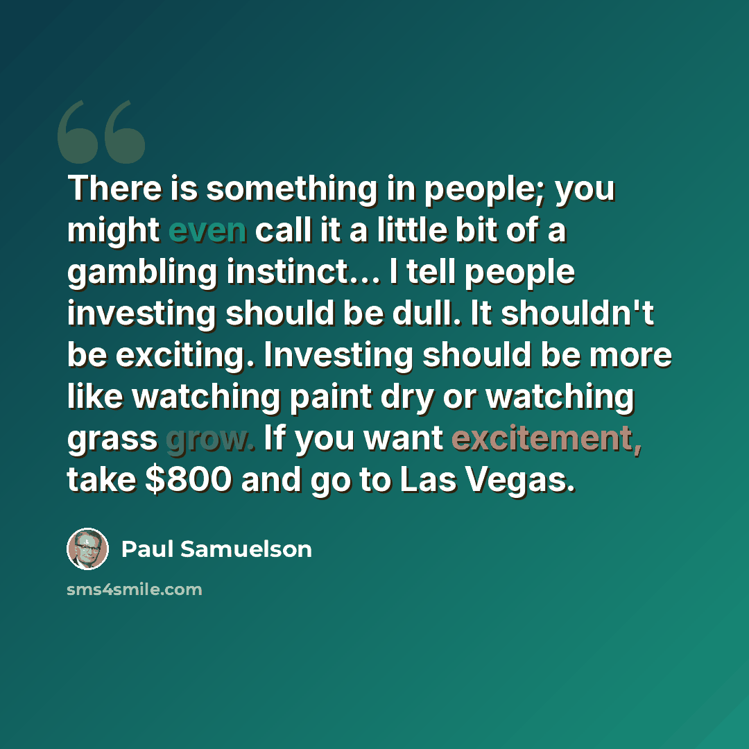 “There is something in people; you might even call it a little bit of a gambling instinct… I tell people investing should be dull. It shouldn't be exciting. Investing should be more like watching paint dry or watching grass grow. If you want excitement, take $800 and go to Las Vegas.” quote by Paul Samuelson