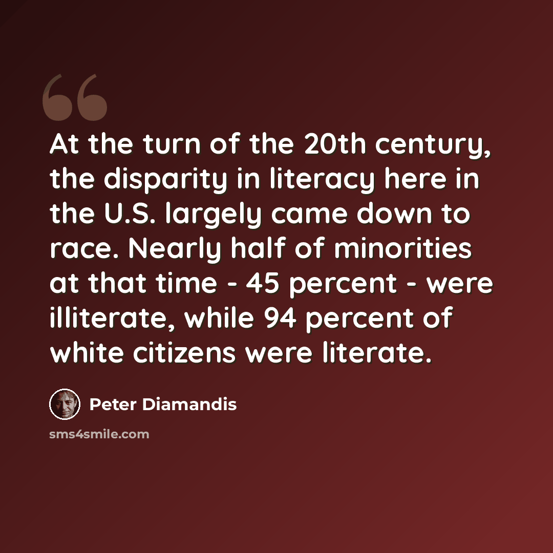 “At the turn of the 20th century, the disparity in literacy here in the U.S. largely came down to race. Nearly half of minorities at that time - 45 percent - were illiterate, while 94 percent of white citizens were literate.” quote by Peter Diamandis