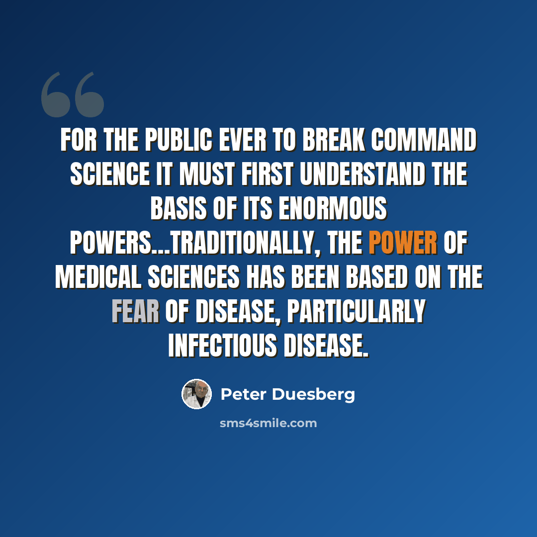“For the public ever to break command science it must first understand the basis of its enormous powers…Traditionally, the power of medical sciences has been based on the fear of disease, particularly infectious disease.” quote by Peter Duesberg