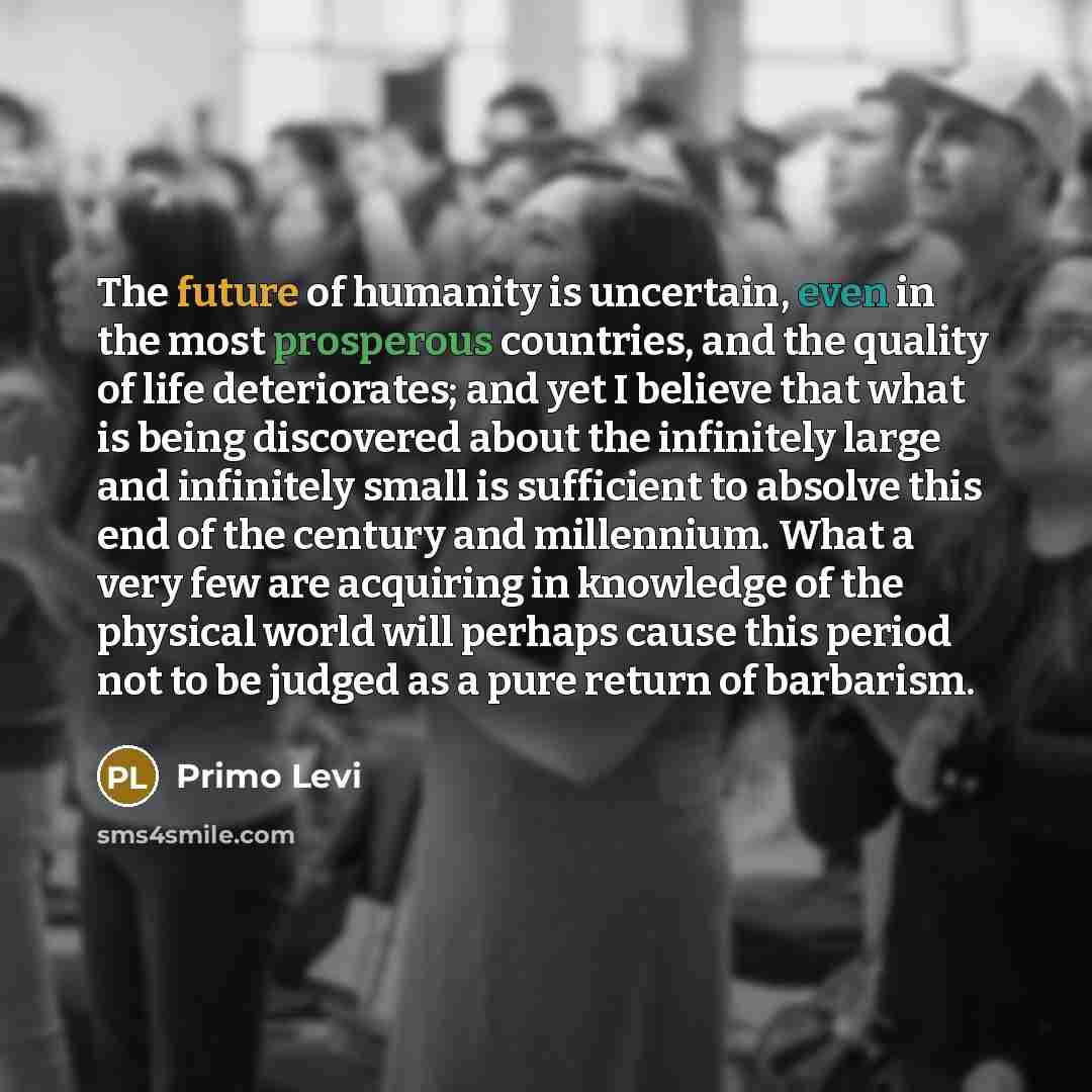 “The future of humanity is uncertain, even in the most prosperous countries, and the quality of life deteriorates; and yet I believe that what is being discovered about the infinitely large and infinitely small is sufficient to absolve this end of the century and millennium. What a very few are…” quote by Primo Levi