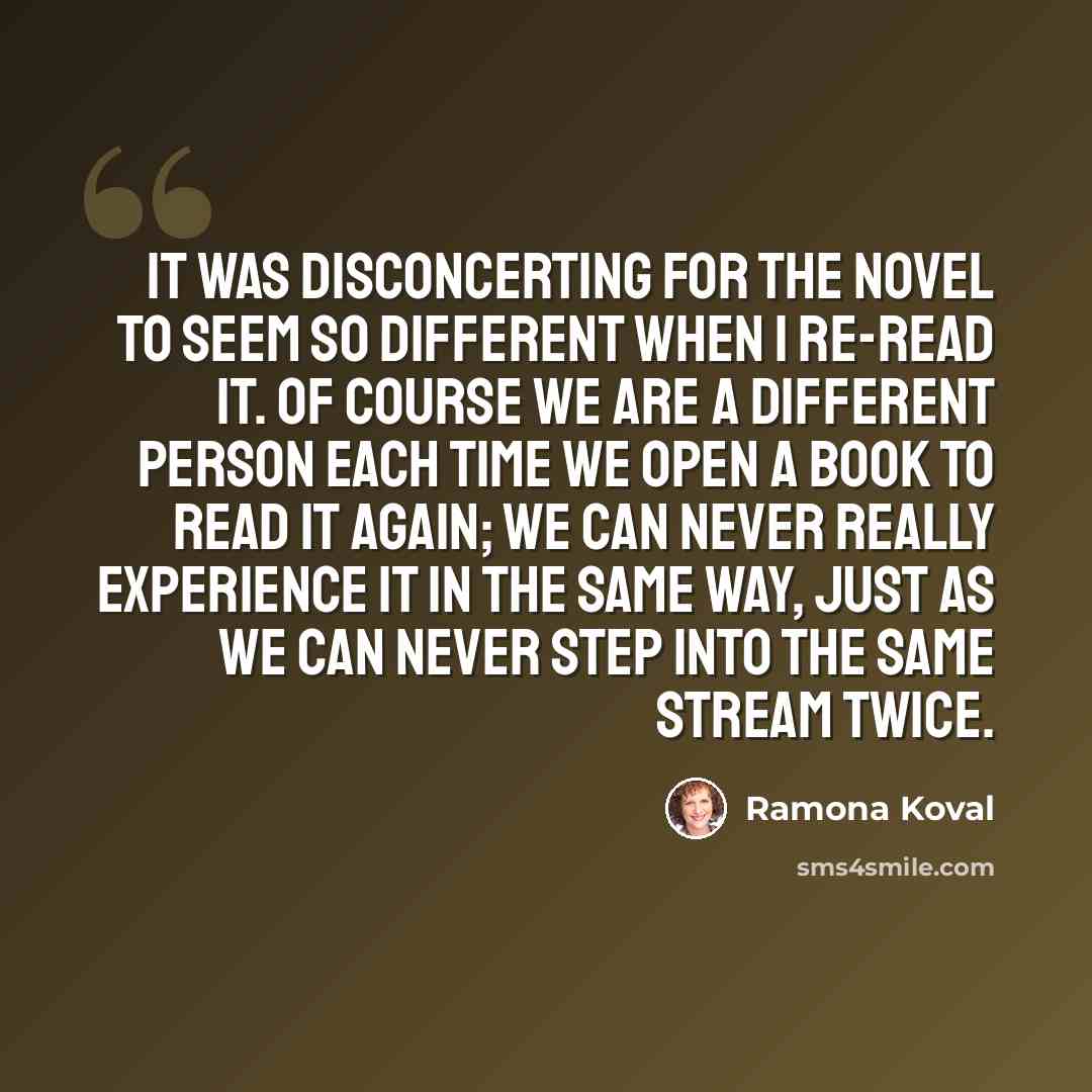 “It was disconcerting for the novel to seem so different when I re-read it. Of course we are a different person each time we open a book to read it again; we can never really experience it in the same way, just as we can never step into the same stream twice.” quote by Ramona Koval