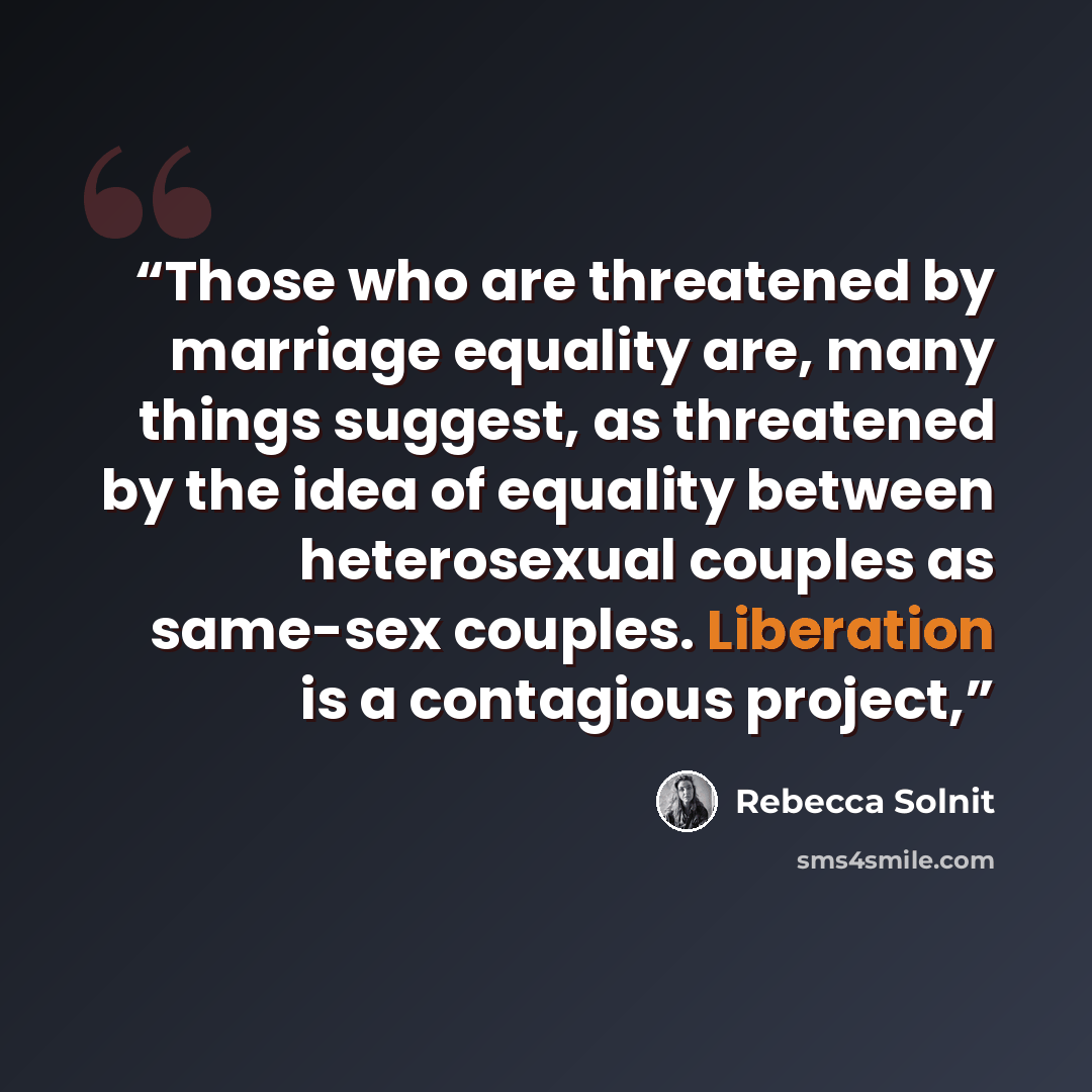 “Those who are threatened by marriage equality are, many things suggest, as threatened by the idea of equality between heterosexual couples as same-sex couples. Liberation is a contagious project,” quote by Rebecca Solnit