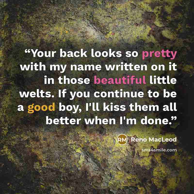 “Your back looks so pretty with my name written on it in those beautiful little welts. If you continue to be a good boy, I'll kiss them all better when I'm done.” quote by Reno MacLeod