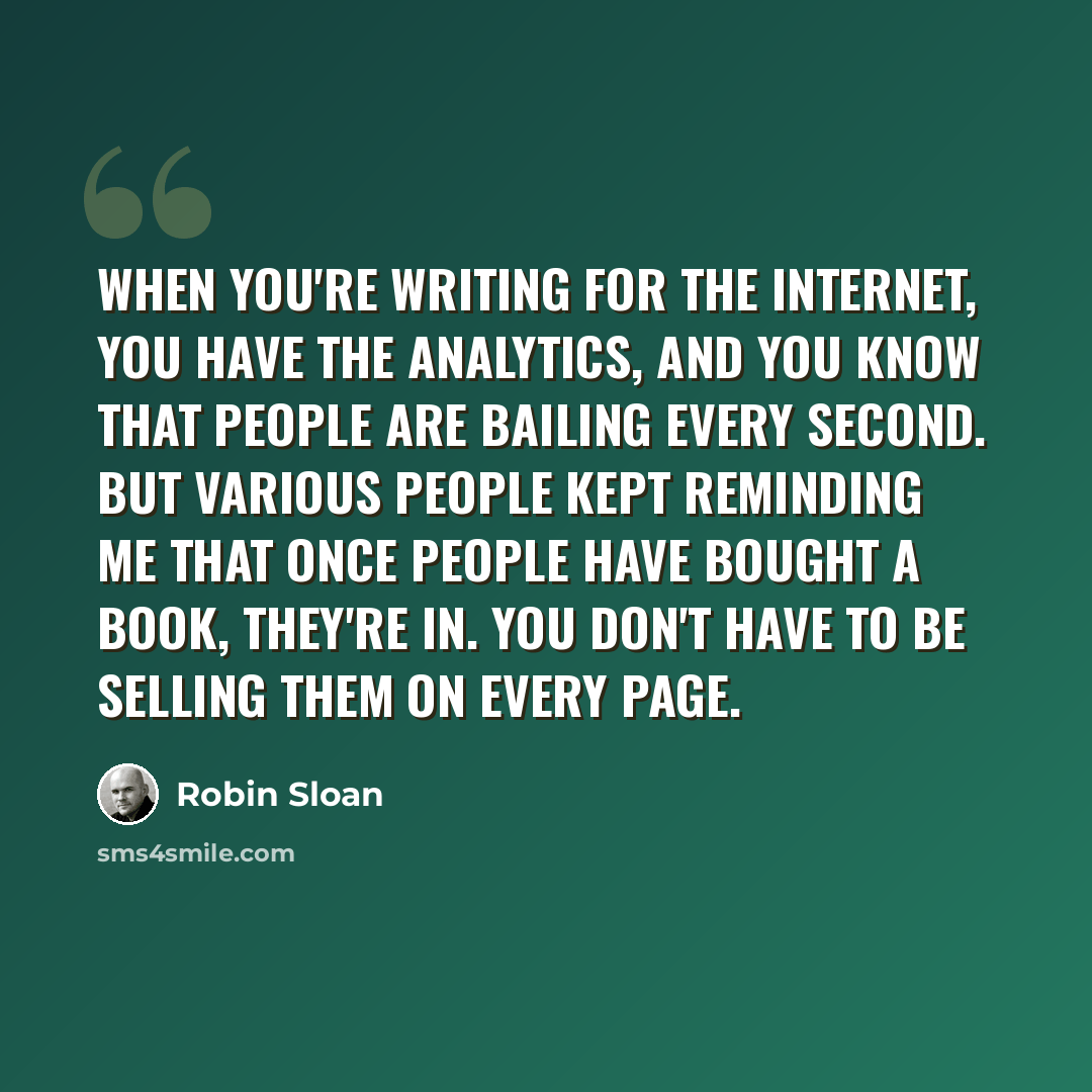 “When you're writing for the Internet, you have the analytics, and you know that people are bailing every second. But various people kept reminding me that once people have bought a book, they're in. You don't have to be selling them on every page.” quote by Robin Sloan