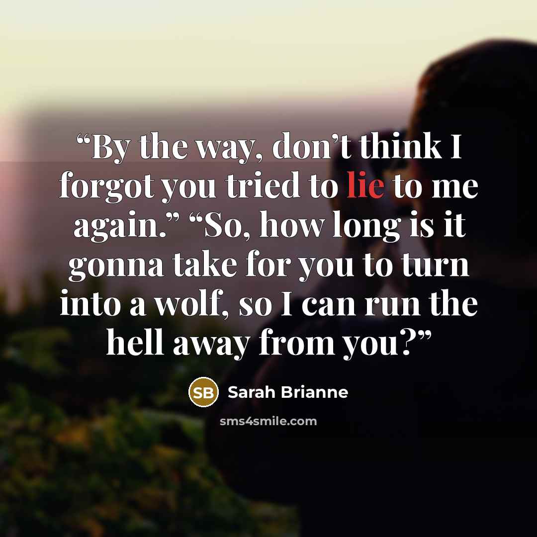 “By the way, don’t think I forgot you tried to lie to me again.” “So, how long is it gonna take for you to turn into a wolf, so I can run the hell away from you?” quote by Sarah Brianne