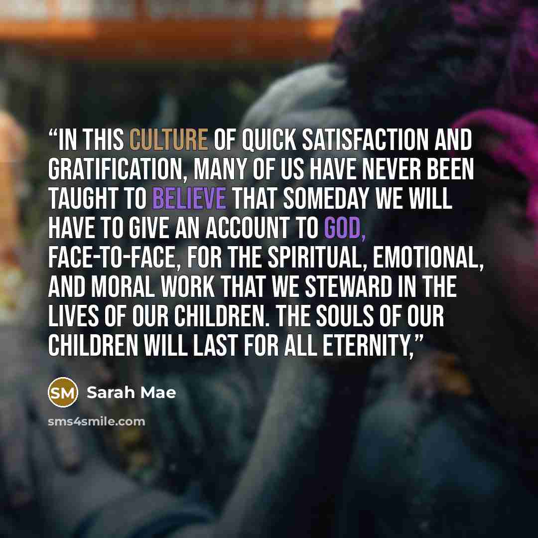 “In this culture of quick satisfaction and gratification, many of us have never been taught to believe that someday we will have to give an account to God, face-to-face, for the spiritual, emotional, and moral work that we steward in the lives of our children. The souls of our children will last…” quote by Sarah Mae