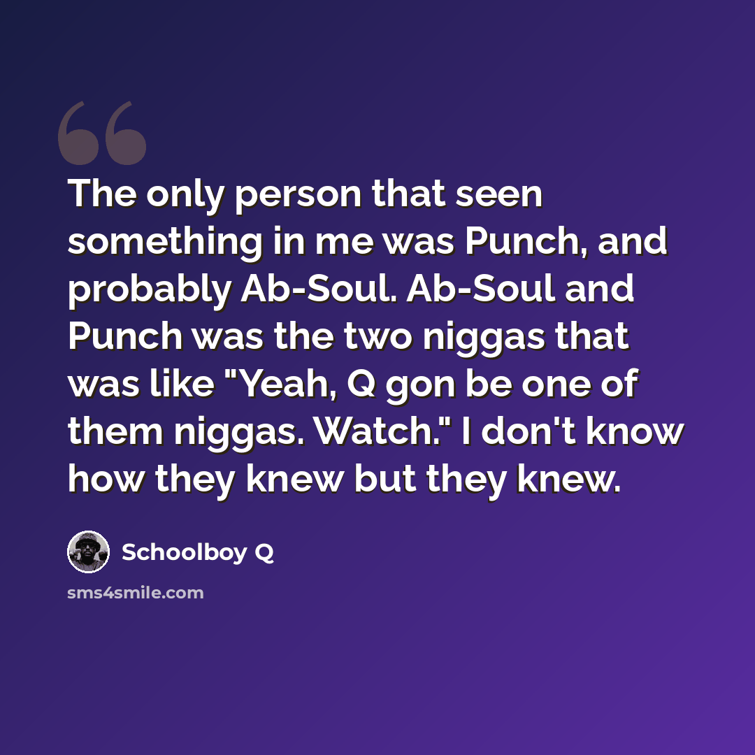 “The only person that seen something in me was Punch, and probably Ab-Soul. Ab-Soul and Punch was the two niggas that was like "Yeah, Q gon be one of them niggas. Watch." I don't know how they knew but they knew.” quote by Schoolboy Q