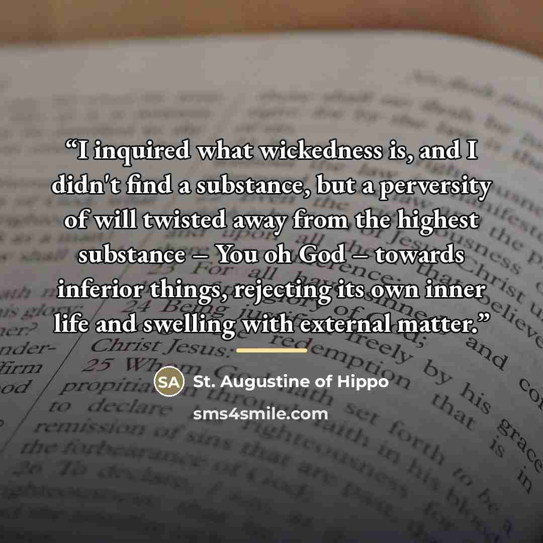 “I inquired what wickedness is, and I didn't find a substance, but a perversity of will twisted away from the highest substance – You oh God – towards inferior things, rejecting its own inner life and swelling with external matter.” quote by St. Augustine of Hippo