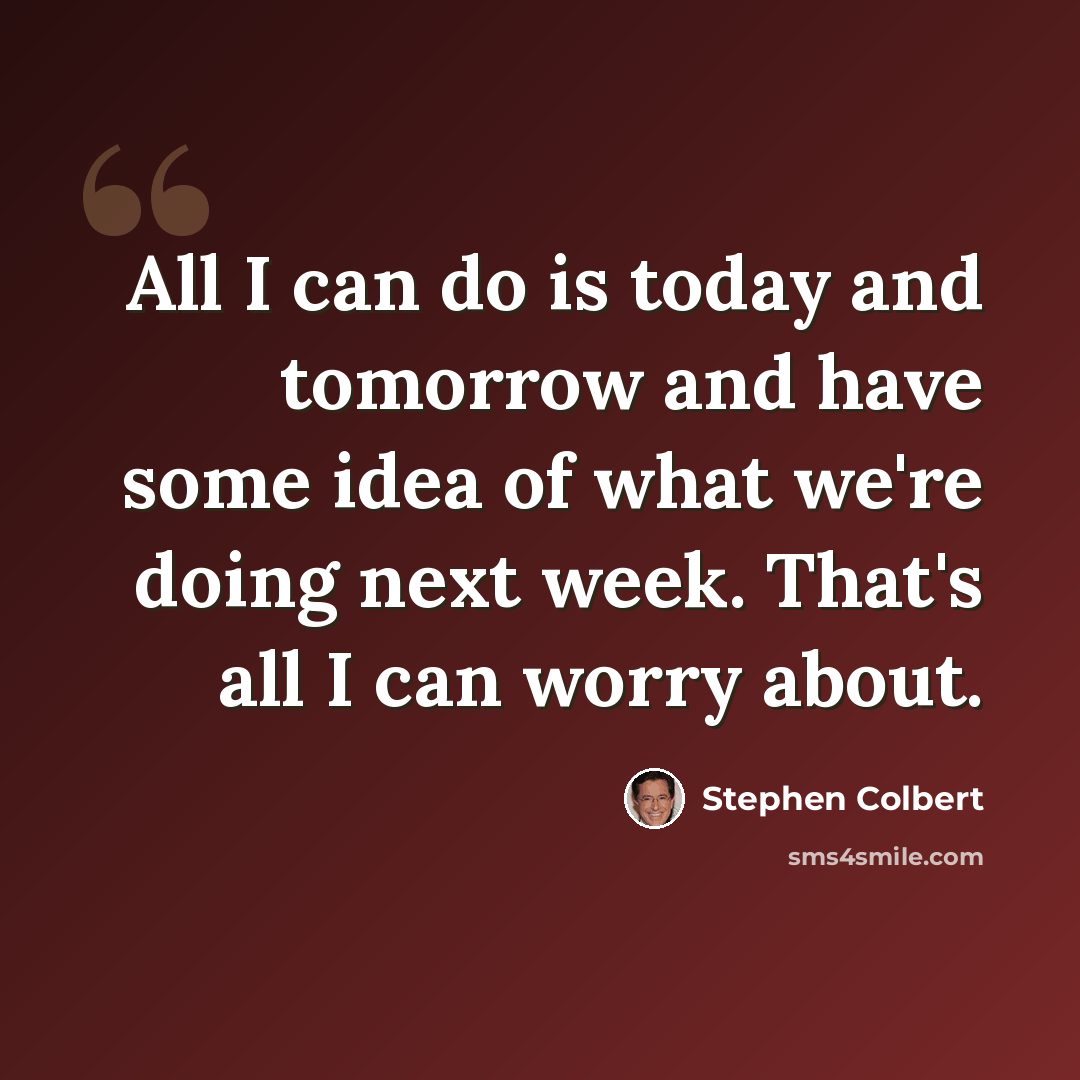 “All I can do is today and tomorrow and have some idea of what we're doing next week. That's all I can worry about.” quote by Stephen Colbert