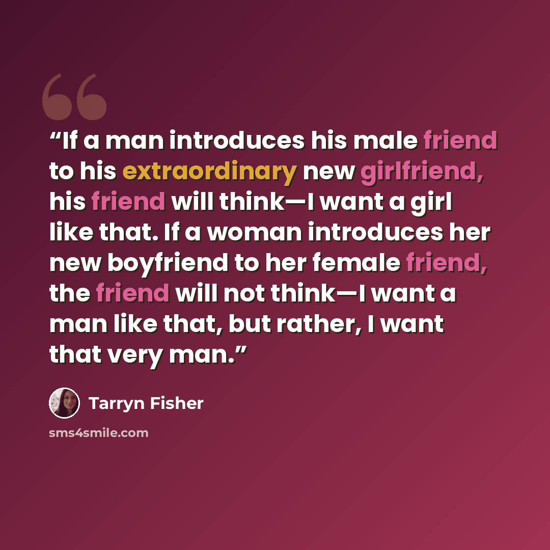 “If a man introduces his male friend to his extraordinary new girlfriend, his friend will think—I want a girl like that. If a woman introduces her new boyfriend to her female friend, the friend will not think—I want a man like that, but rather, I want that very man.” quote by Tarryn Fisher