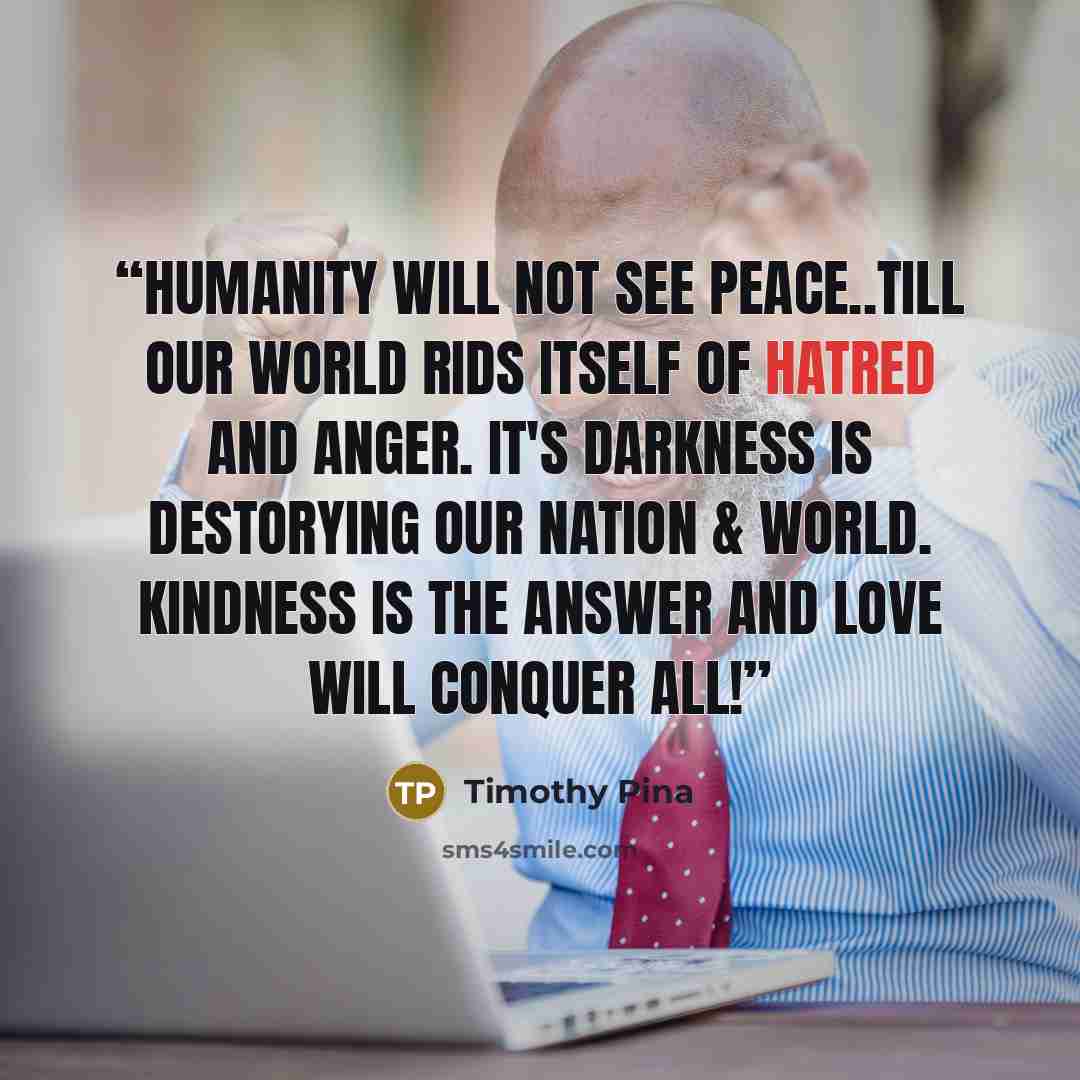 “Humanity will not see Peace..Till our World Rids Itself of HATRED and Anger. It's darkness is destorying our Nation & World. Kindness is the Answer and Love Will Conquer All!” quote by Timothy Pina