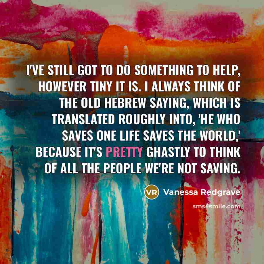 “I've still got to do something to help, however tiny it is. I always think of the old Hebrew saying, which is translated roughly into, 'He who saves one life saves the world,' because it's pretty ghastly to think of all the people we're not saving.” quote by Vanessa Redgrave