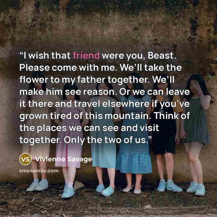 “I wish that friend were you, Beast. Please come with me. We’ll take the flower to my father together. We’ll make him see reason. Or we can leave it there and travel elsewhere if you’ve grown tired of this mountain. Think of the places we can see and visit together. Only the two of us.” quote by Vivienne Savage