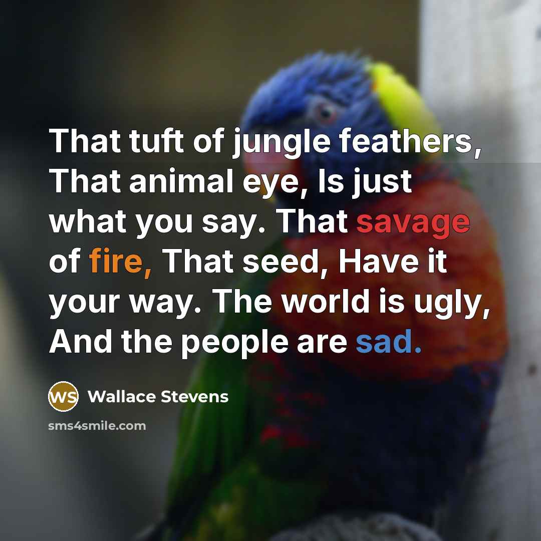 “That tuft of jungle feathers, That animal eye, Is just what you say. That savage of fire, That seed, Have it your way. The world is ugly, And the people are sad.” quote by Wallace Stevens