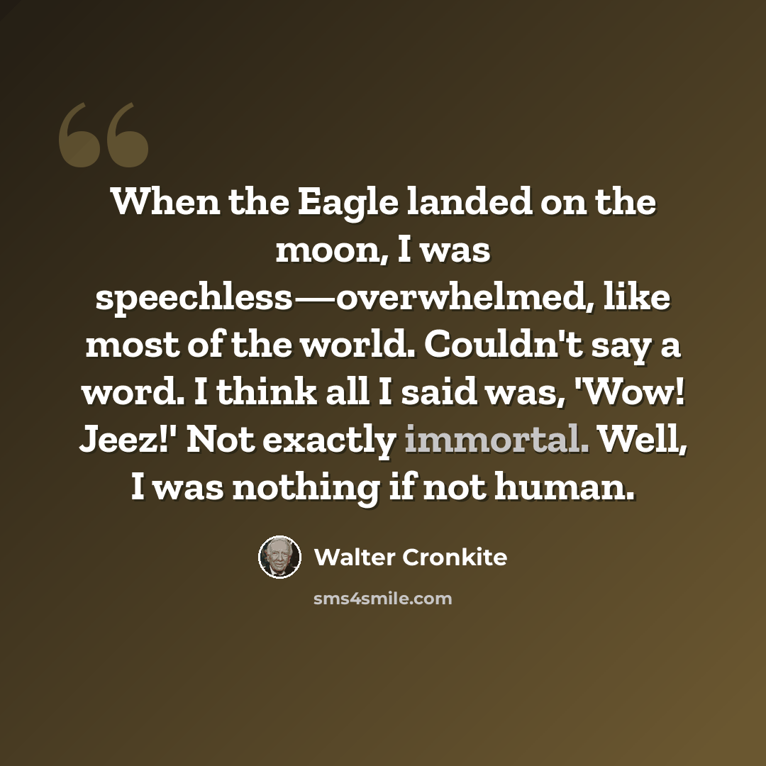 “When the Eagle landed on the moon, I was speechless—overwhelmed, like most of the world. Couldn't say a word. I think all I said was, 'Wow! Jeez!' Not exactly immortal. Well, I was nothing if not human.” quote by Walter Cronkite