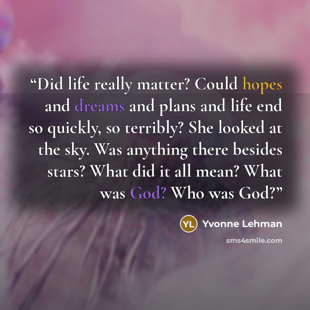 “Did life really matter? Could hopes and dreams and plans and life end so quickly, so terribly? She looked at the sky. Was anything there besides stars? What did it all mean? What was God? Who was God?” quote by Yvonne Lehman