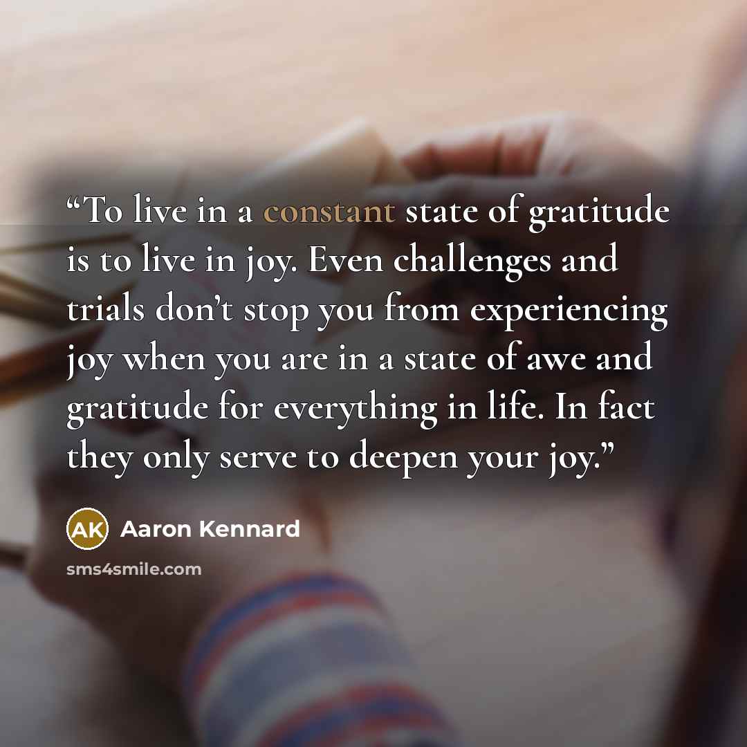 “To live in a constant state of gratitude is to live in joy. Even challenges and trials don’t stop you from experiencing joy when you are in a state of awe and gratitude for everything in life. In fact they only serve to deepen your joy.” quote by Aaron Kennard