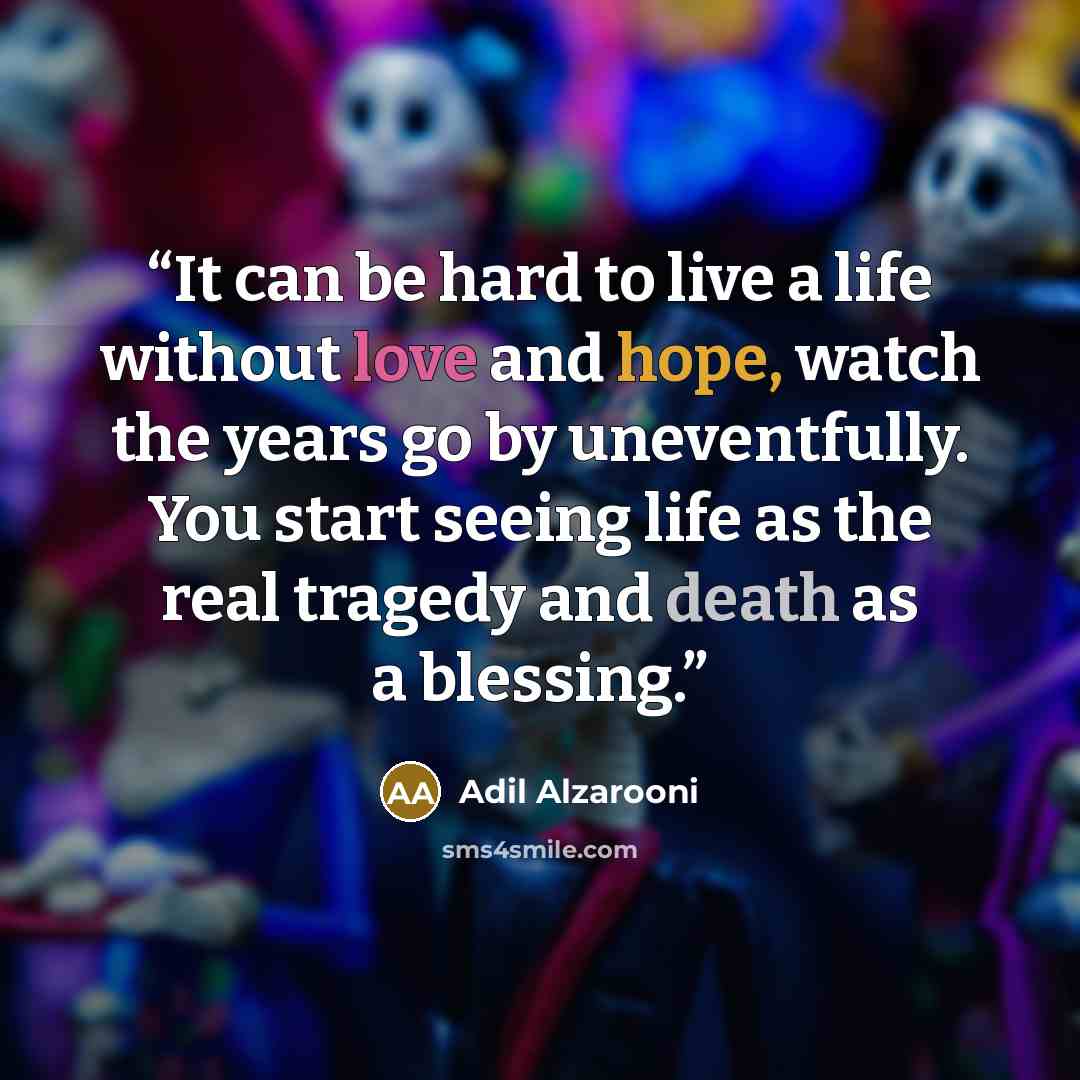 “It can be hard to live a life without love and hope, watch the years go by uneventfully. You start seeing life as the real tragedy and death as a blessing.” quote by Adil Alzarooni