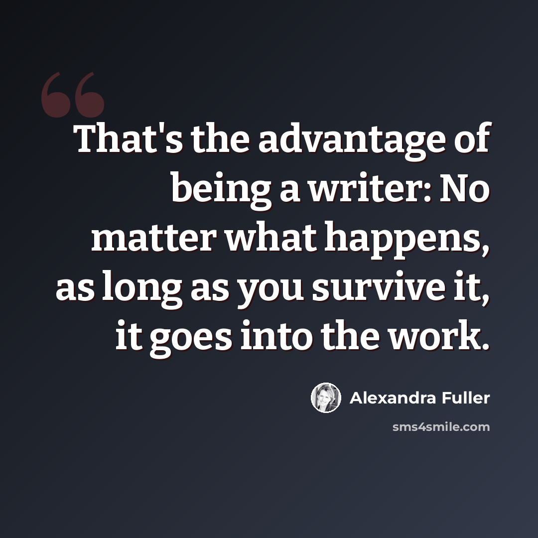 “That's the advantage of being a writer: No matter what happens, as long as you survive it, it goes into the work.” quote by Alexandra Fuller