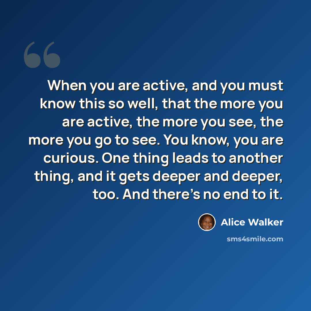 “When you are active, and you must know this so well, that the more you are active, the more you see, the more you go to see. You know, you are curious. One thing leads to another thing, and it gets deeper and deeper, too. And there's no end to it.” quote by Alice Walker
