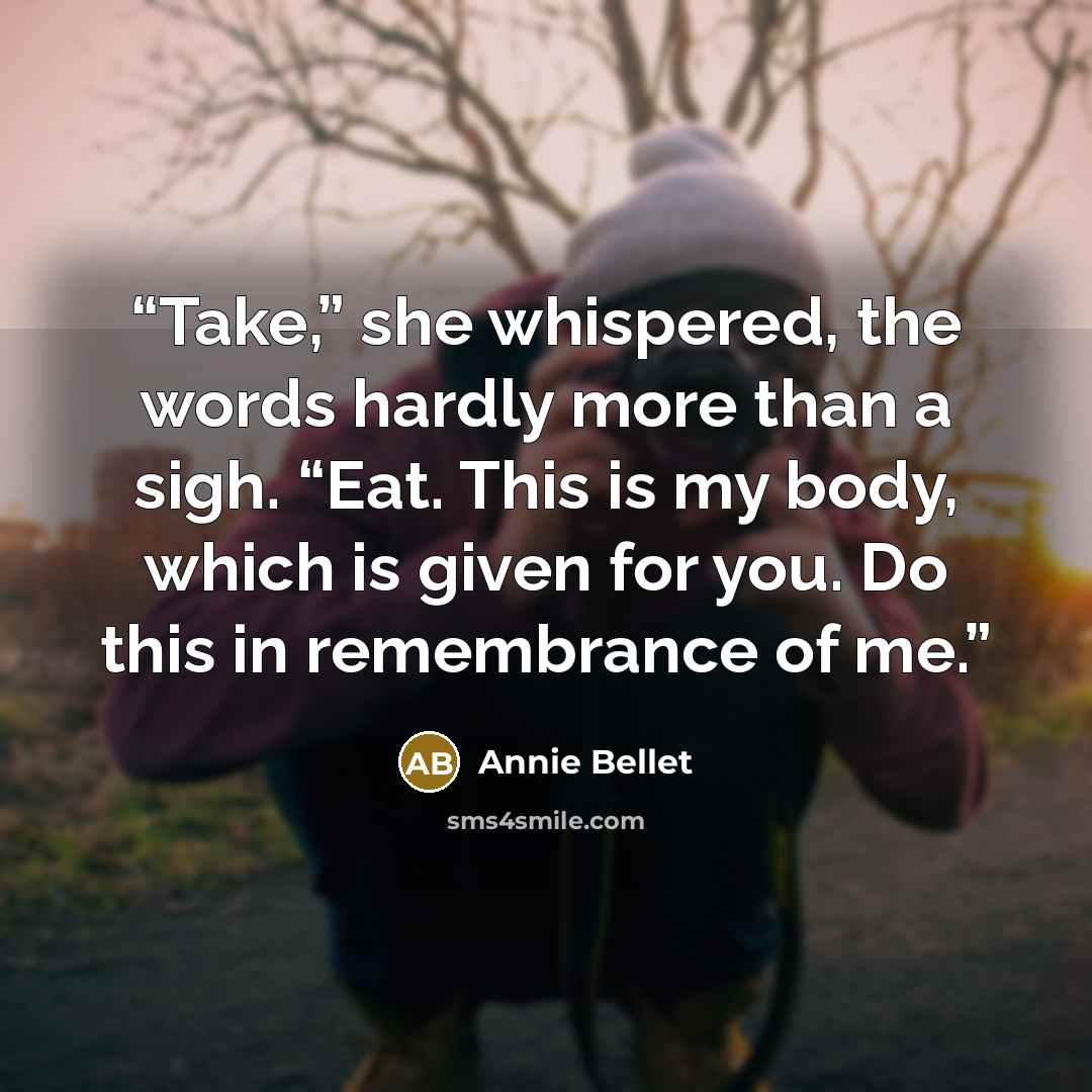 “Take,” she whispered, the words hardly more than a sigh. “Eat. This is my body, which is given for you. Do this in remembrance of me.” quote by Annie Bellet