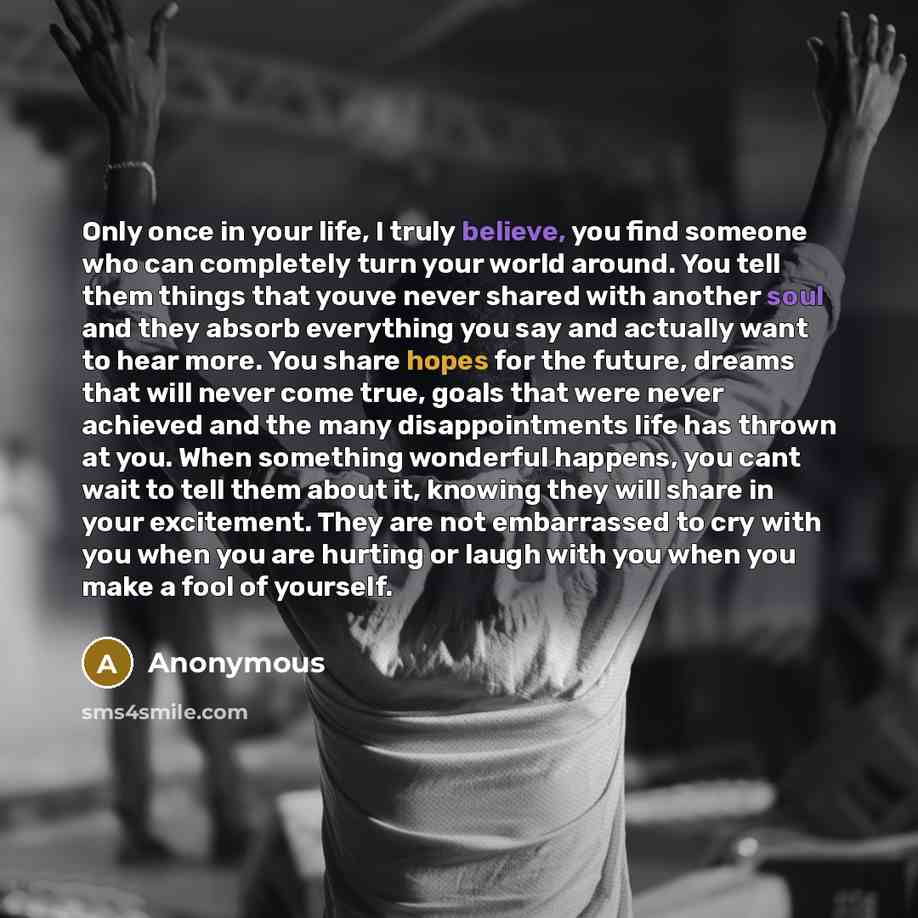 “Only once in your life, I truly believe, you find someone who can completely turn your world around. You tell them things that youve never shared with another soul and they absorb everything you say and actually want to hear more. You share hopes for the future, dreams that will never come true…” quote by Anonymous