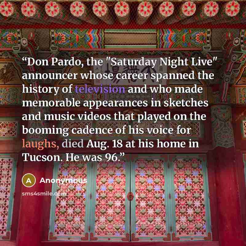 “Don Pardo, the "Saturday Night Live" announcer whose career spanned the history of television and who made memorable appearances in sketches and music videos that played on the booming cadence of his voice for laughs, died Aug. 18 at his home in Tucson. He was 96.” quote by Anonymous