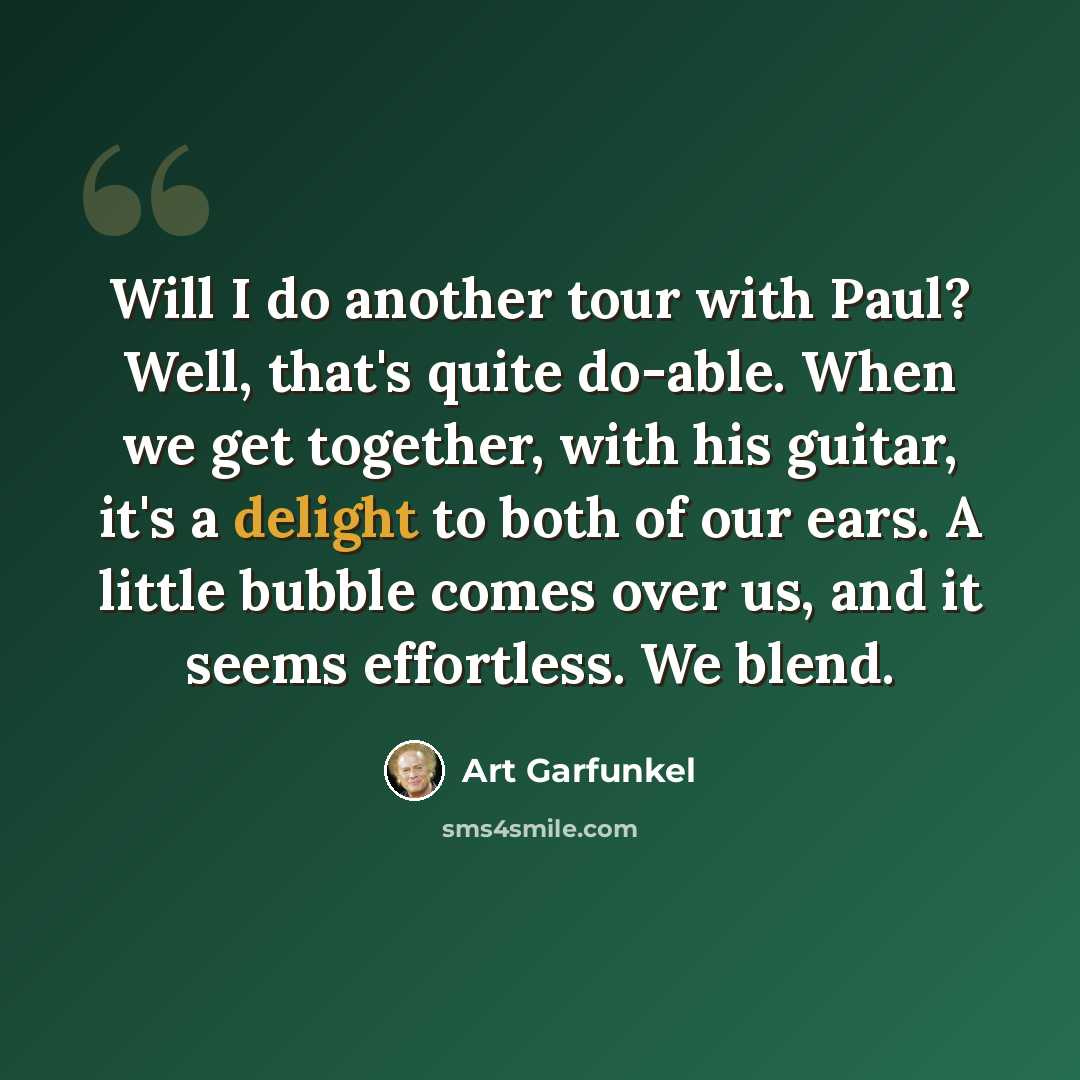 “Will I do another tour with Paul? Well, that's quite do-able. When we get together, with his guitar, it's a delight to both of our ears. A little bubble comes over us, and it seems effortless. We blend.” quote by Art Garfunkel