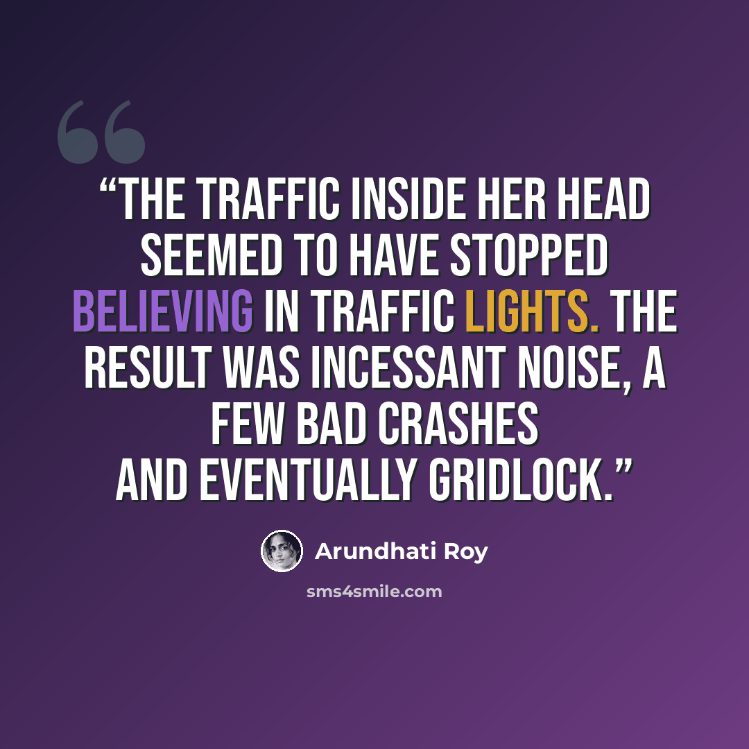 “The traffic inside her head seemed to have stopped believing in traffic lights. The result was incessant noise, a few bad crashes and eventually gridlock.” quote by Arundhati Roy