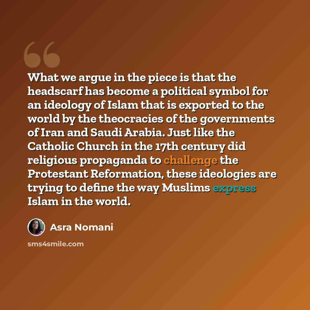 “What we argue in the piece is that the headscarf has become a political symbol for an ideology of Islam that is exported to the world by the theocracies of the governments of Iran and Saudi Arabia. Just like the Catholic Church in the 17th century did religious propaganda to challenge the…” quote by Asra Nomani