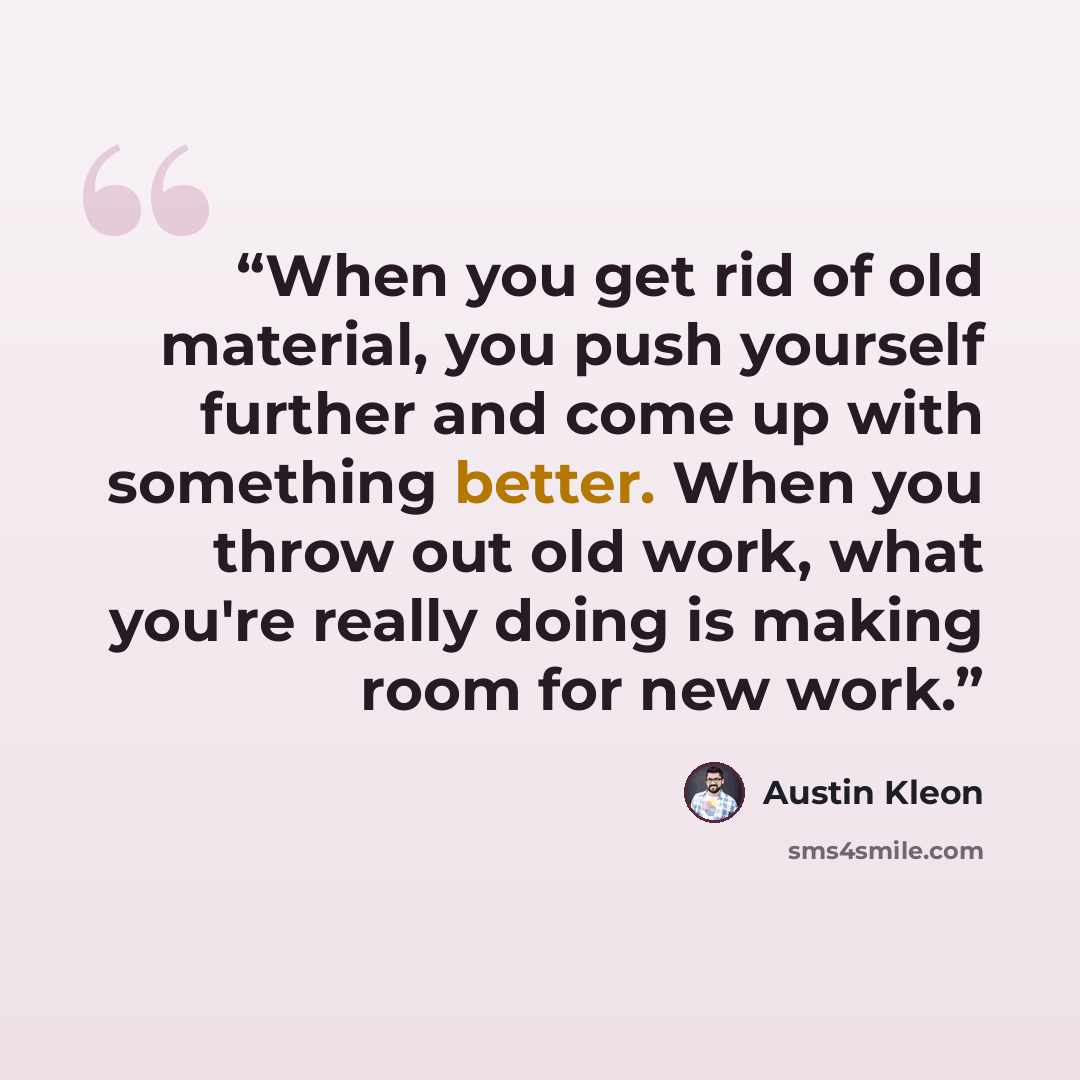 “When you get rid of old material, you push yourself further and come up with something better. When you throw out old work, what you're really doing is making room for new work.” quote by Austin Kleon