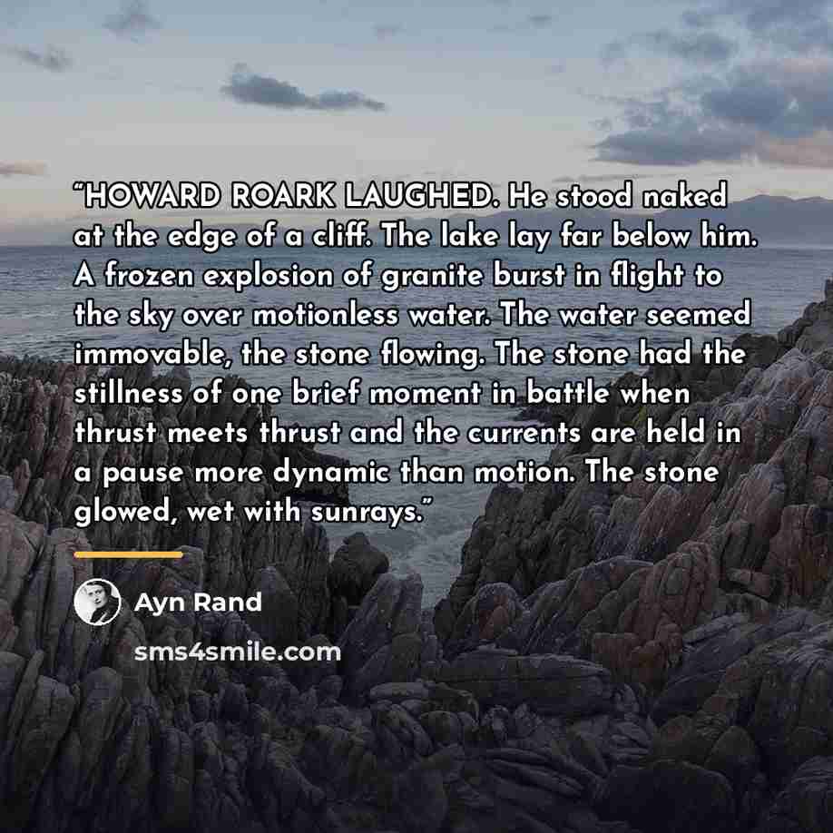 “HOWARD ROARK LAUGHED. He stood naked at the edge of a cliff. The lake lay far below him. A frozen explosion of granite burst in flight to the sky over motionless water. The water seemed immovable, the stone flowing. The stone had the stillness of one brief moment in battle when thrust meets thrust…” quote by Ayn Rand