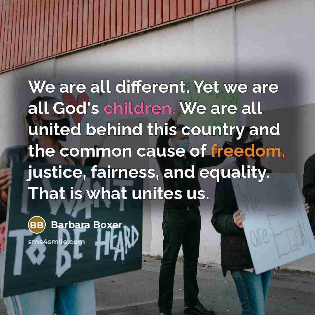 “We are all different. Yet we are all God's children. We are all united behind this country and the common cause of freedom, justice, fairness, and equality. That is what unites us.” quote by Barbara Boxer