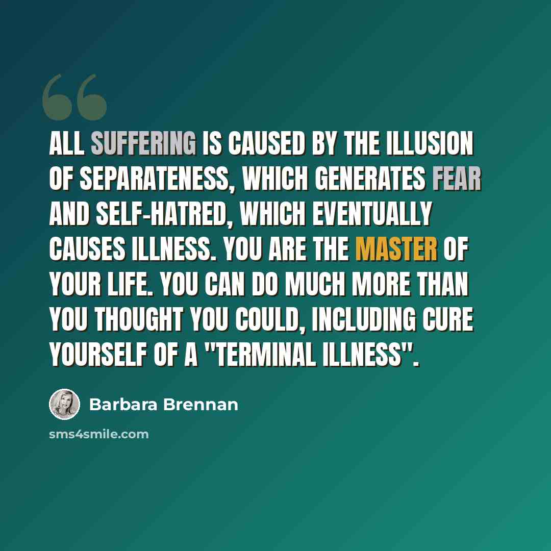 “All suffering is caused by the illusion of separateness, which generates fear and self-hatred, which eventually causes illness. You are the master of your life. You can do much more than you thought you could, including cure yourself of a "terminal illness".” quote by Barbara Brennan