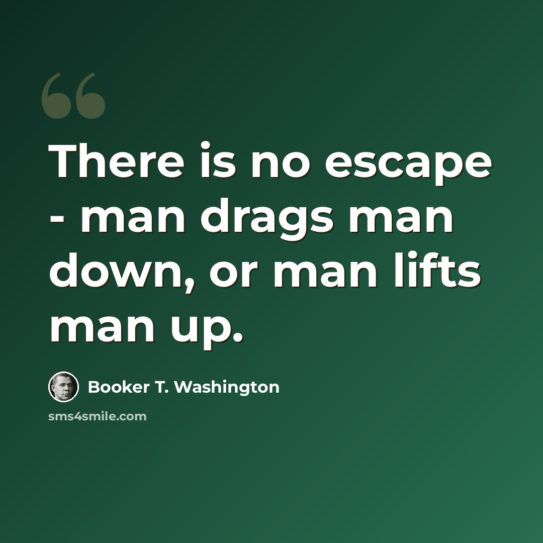 “There is no escape - man drags man down, or man lifts man up.” quote by Booker T. Washington