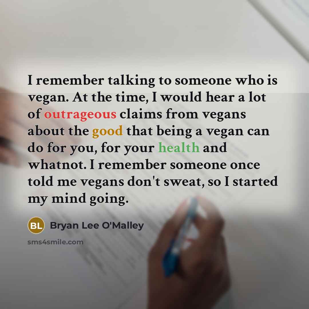 “I remember talking to someone who is vegan. At the time, I would hear a lot of outrageous claims from vegans about the good that being a vegan can do for you, for your health and whatnot. I remember someone once told me vegans don't sweat, so I started my mind going.” quote by Bryan Lee O'Malley