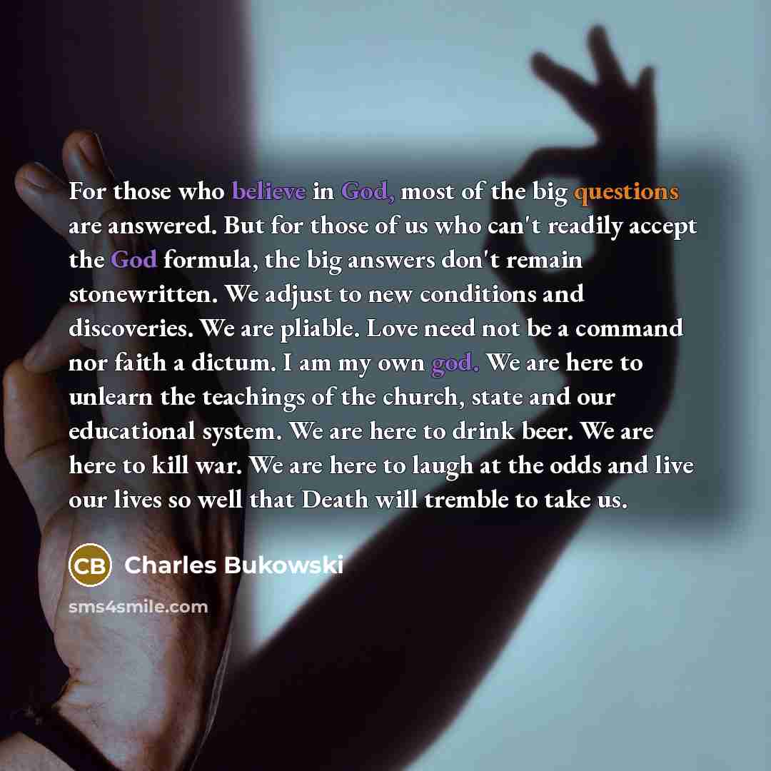 “For those who believe in God, most of the big questions are answered. But for those of us who can't readily accept the God formula, the big answers don't remain stonewritten. We adjust to new conditions and discoveries. We are pliable. Love need not be a command nor faith a dictum. I am my own…” quote by Charles Bukowski