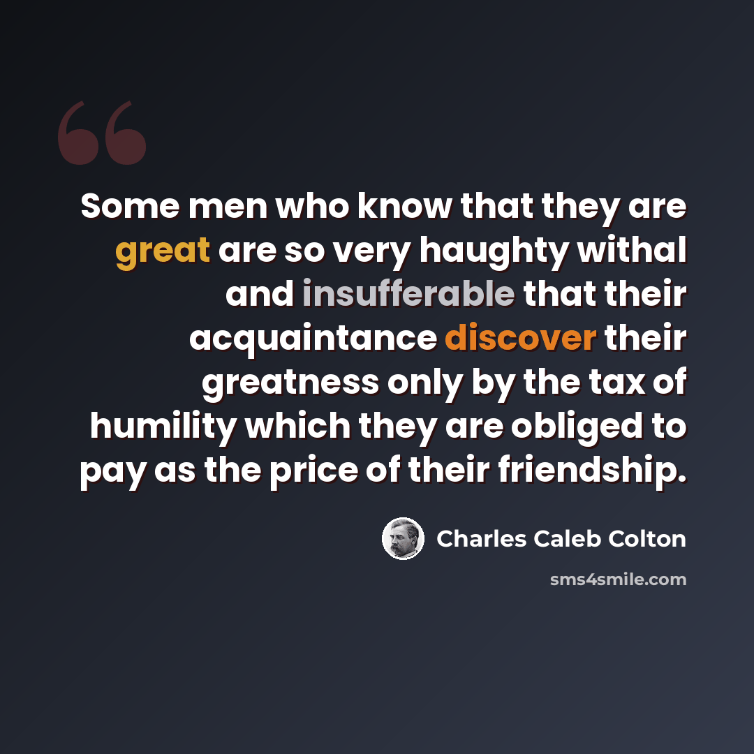 “Some men who know that they are great are so very haughty withal and insufferable that their acquaintance discover their greatness only by the tax of humility which they are obliged to pay as the price of their friendship.” quote by Charles Caleb Colton