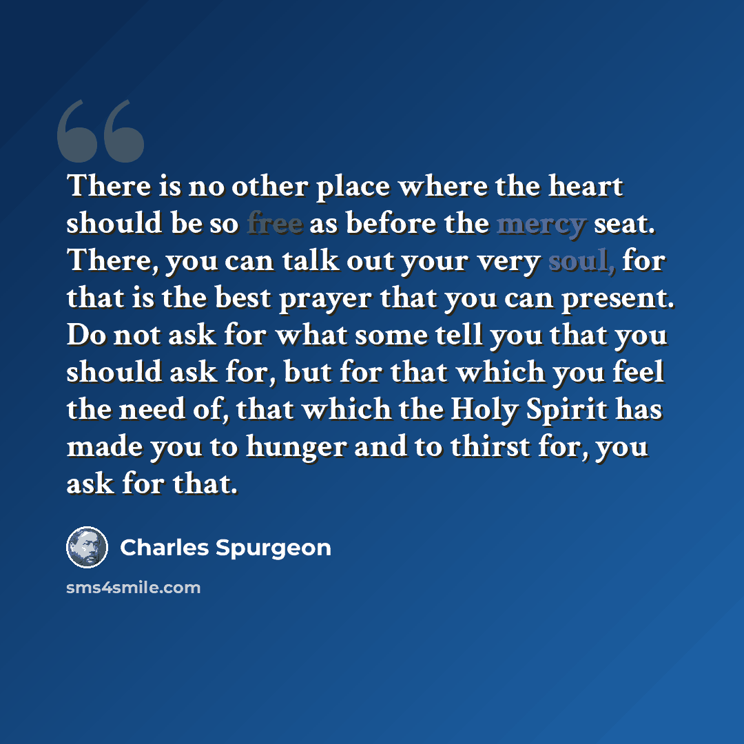 “There is no other place where the heart should be so free as before the mercy seat. There, you can talk out your very soul, for that is the best prayer that you can present. Do not ask for what some tell you that you should ask for, but for that which you feel the need of, that which the Holy…” quote by Charles Spurgeon