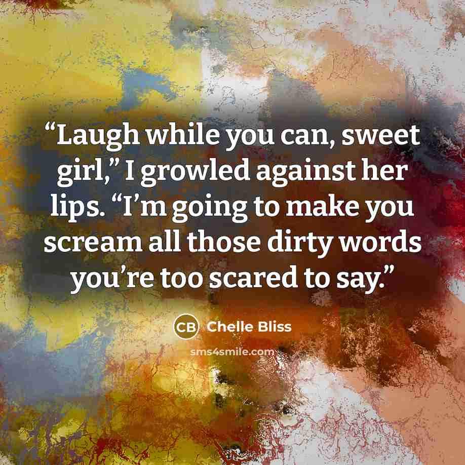 “Laugh while you can, sweet girl,” I growled against her lips. “I’m going to make you scream all those dirty words you’re too scared to say.” quote by Chelle Bliss